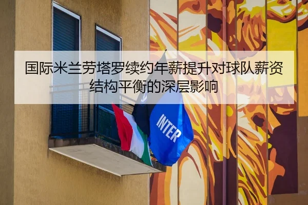 国际米兰劳塔罗续约年薪提升对球队薪资结构平衡的深层影响 - kaiyun
