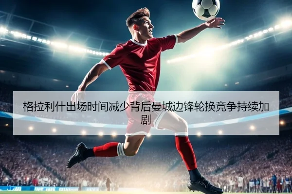 格拉利什出场时间减少背后曼城边锋轮换竞争持续加剧 | kaiyun